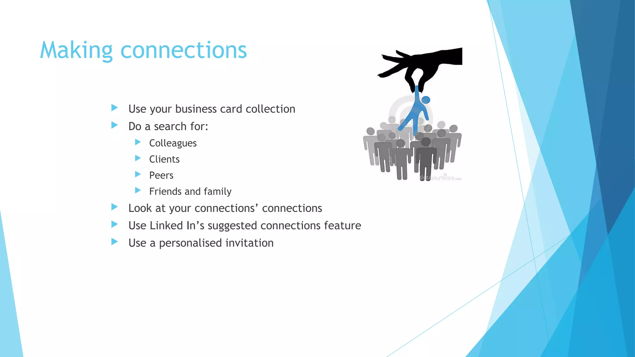 Making connections


Use your business card collection



Do a search for:


Colleagues



Clients



Peers



Friends and family



Look at your connections’ connections



Use Linked In’s suggested connections feature



Use a personalised invitation

 