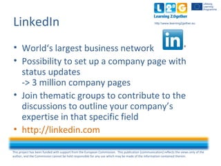 This project has been funded with support from the European Commission. This publication [communication] reflects the views only of the
author, and the Commission cannot be held responsible for any use which may be made of the information contained therein.
http:www.learning2gether.eu
LinkedIn
• World‘s largest business network
• Possibility to set up a company page with
status updates
-> 3 million company pages
• Join thematic groups to contribute to the
discussions to outline your company’s
expertise in that specific field
• http://linkedin.com
 