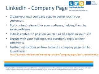 This project has been funded with support from the European Commission. This publication [communication] reflects the views only of the
author, and the Commission cannot be held responsible for any use which may be made of the information contained therein.
http:www.learning2gether.eu
LinkedIn - Company Page
• Create your own company page to better reach your
customers
• Post content relevant for your audience, helping them to
solve problems
• Publish content to position yourself as an expert in your field
• Engage with your audience, ask questions, reply to their
comments
• Further instructions on how to build a company page can be
found here:
http://business.linkedin.com/marketing-solutions/company-pages/get-started.html#Crea
 