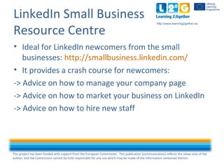 This project has been funded with support from the European Commission. This publication [communication] reflects the views only of the
author, and the Commission cannot be held responsible for any use which may be made of the information contained therein.
http:www.learning2gether.eu
LinkedIn Small Business
Resource Centre
• Ideal for LinkedIn newcomers from the small
businesses: http://smallbusiness.linkedin.com/
• It provides a crash course for newcomers:
-> Advice on how to manage your company page
-> Advice on how to market your business on LinkedIn
-> Advice on how to hire new staff
 