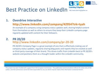 This project has been funded with support from the European Commission. This publication [communication] reflects the views only of the
author, and the Commission cannot be held responsible for any use which may be made of the information contained therein.
http:www.learning2gether.eu
Best Practice on LinkedIn
1. Overdrive Interactive
http://www.linkedin.com/company/42954?trk=tyah
An example of a company using company status updates well, sharing helpful content
from themselves as well as others to ensure they keep their LinkedIn company page
regularly updated with content for their followers.
2. PR 20/20
http://www.linkedin.com/company/pr-20-20
PR 20/20’s Company Page is a great example of one that is effectively making use of
company status updates, regularly sharing blog posts and reports they've created as well
as third-party coverage of their brand. This drives traffic from LinkedIn back to PR 20/20's
website and positions them as a thought leader within the LinkedIn community.
 