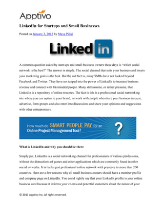 LinkedIn for Startups and Small Businesses
Posted on January 3, 2012 by Maya Pillai




A common question asked by start ups and small business owners these days is “which social
network is the best?” The answer is simple. The social channel that suits your business and meets
your marketing goals is the best. But the sad fact is, many SMBs have not looked beyond
Facebook and Twitter. They have not tapped into the power of LinkedIn to increase business
revenue and connect with likeminded people. Many still assume, or rather presume, that
LinkedIn is a repository of online resumes. The fact is this is a professional social networking
site where you can optimize your brand, network with people who share your business interest,
advertise, form groups and also enter into discussions and share your opinions and suggestions
with other entrepreneurs.




What is LinkedIn and why you should be there

Simply put, LinkedIn is a social networking channel for professionals of various professions,
without the distractions of games and other applications which are commonly found in other
social networks. It is the largest professional online network with presence in more than 200
countries. Here are a few reasons why all small business owners should have a member profile
and company page on LinkedIn. You could rightly say that your LinkedIn profile is your online
business card because it informs your clients and potential customers about the nature of your


© 2011 Apptivo Inc. All rights reserved.
 