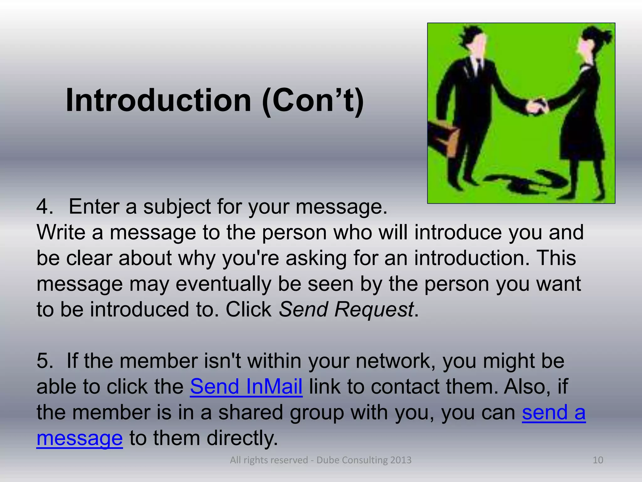 10
4. Enter a subject for your message.
Write a message to the person who will introduce you and
be clear about why you're asking for an introduction. This
message may eventually be seen by the person you want
to be introduced to. Click Send Request.
5. If the member isn't within your network, you might be
able to click the Send InMail link to contact them. Also, if
the member is in a shared group with you, you can send a
message to them directly.
Introduction (Con’t)
All rights reserved - Dube Consulting 2013
 