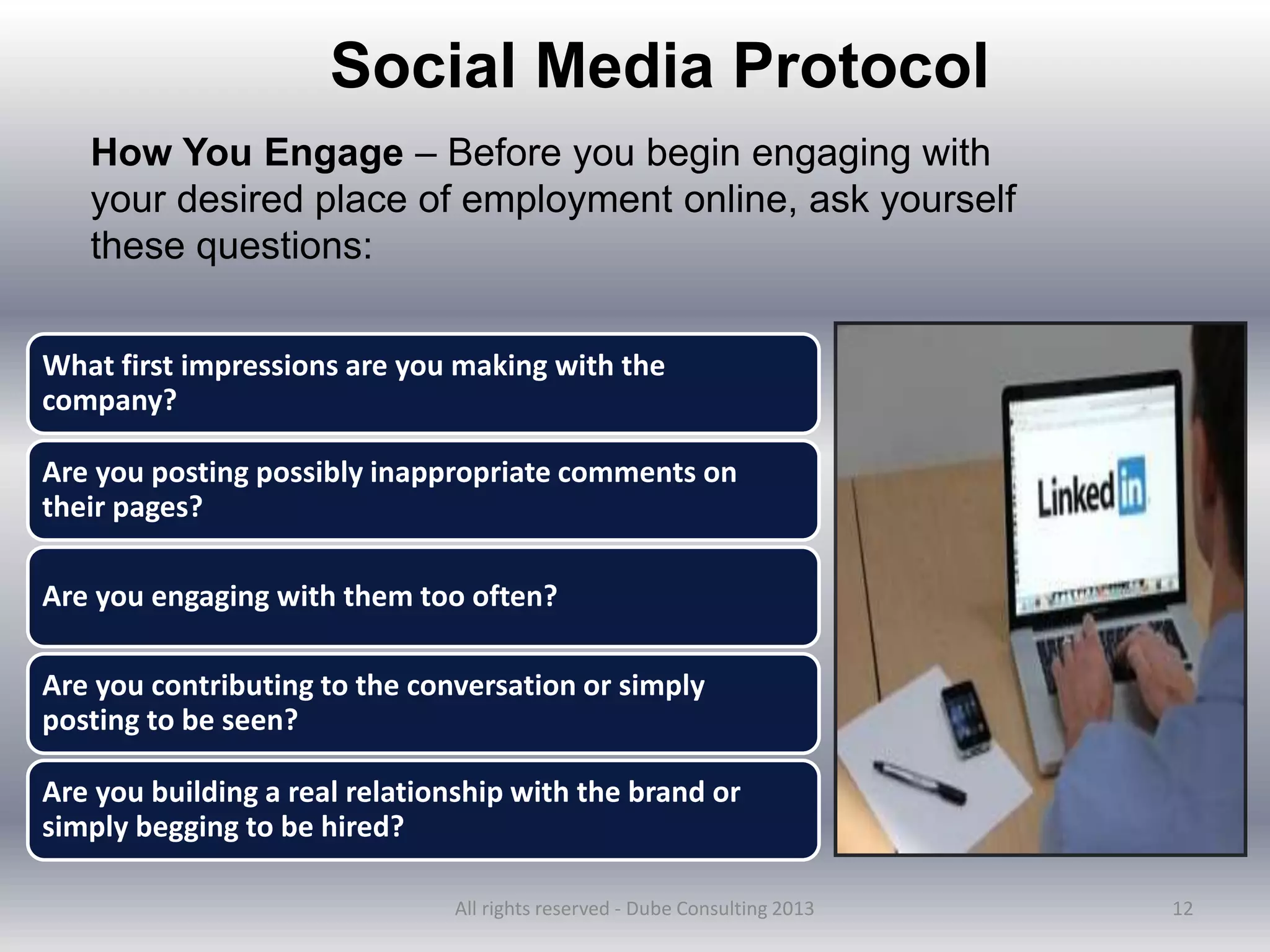 12
Social Media Protocol
How You Engage – Before you begin engaging with
your desired place of employment online, ask yourself
these questions:
What first impressions are you making with the
company?
Are you posting possibly inappropriate comments on
their pages?
Are you engaging with them too often?
Are you contributing to the conversation or simply
posting to be seen?
Are you building a real relationship with the brand or
simply begging to be hired?
All rights reserved - Dube Consulting 2013
 