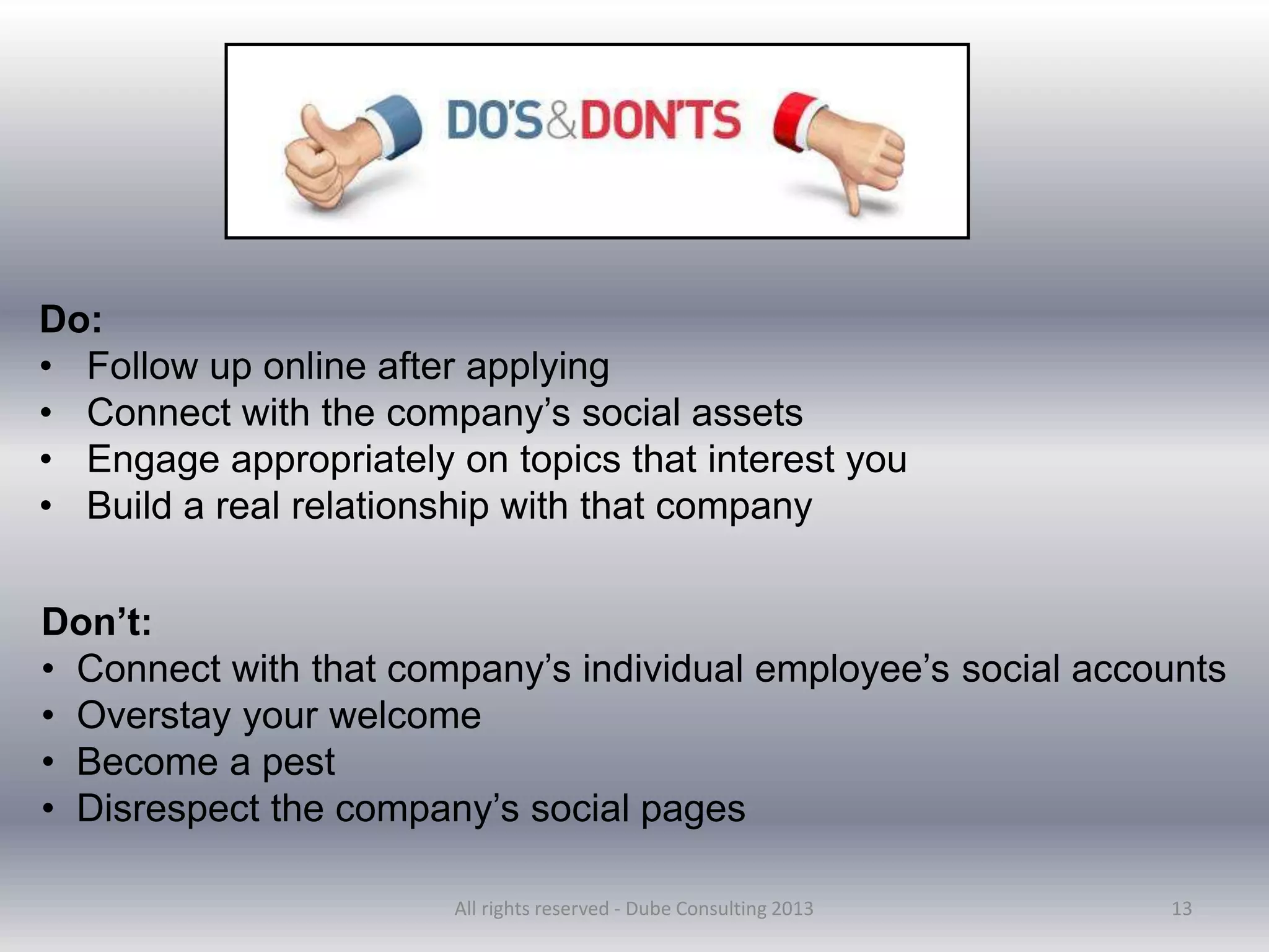 13
Do:
• Follow up online after applying
• Connect with the company’s social assets
• Engage appropriately on topics that interest you
• Build a real relationship with that company
Don’t:
• Connect with that company’s individual employee’s social accounts
• Overstay your welcome
• Become a pest
• Disrespect the company’s social pages
All rights reserved - Dube Consulting 2013
 