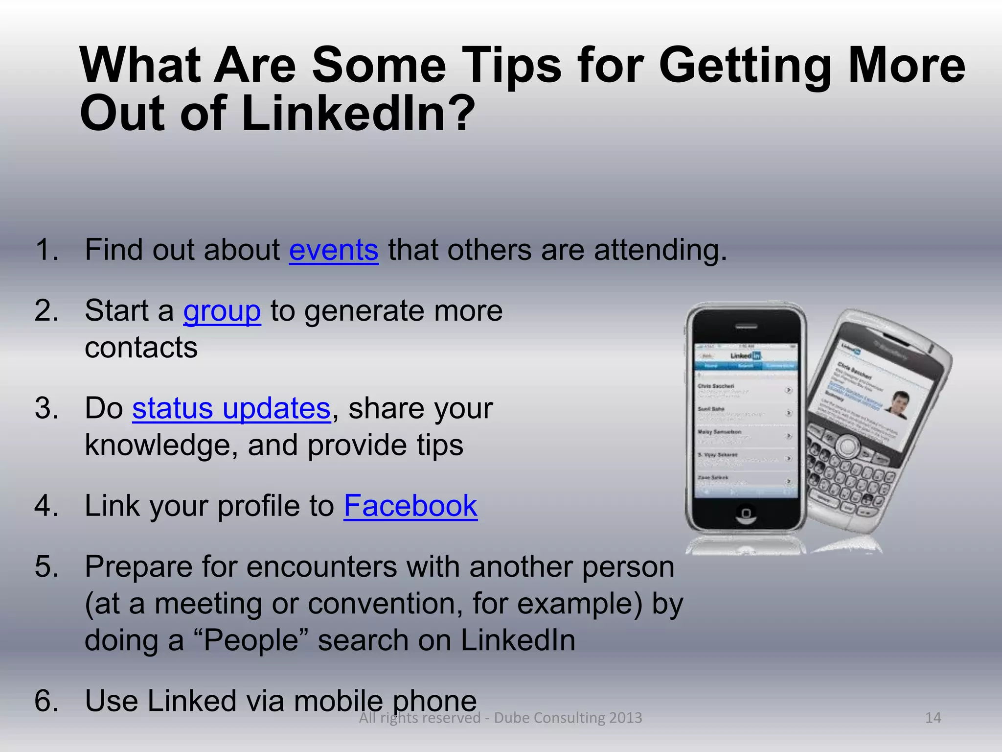 14
What Are Some Tips for Getting More
Out of LinkedIn?
1. Find out about events that others are attending.
2. Start a group to generate more
contacts
3. Do status updates, share your
knowledge, and provide tips
4. Link your profile to Facebook
5. Prepare for encounters with another person
(at a meeting or convention, for example) by
doing a “People” search on LinkedIn
6. Use Linked via mobile phone
All rights reserved - Dube Consulting 2013
 