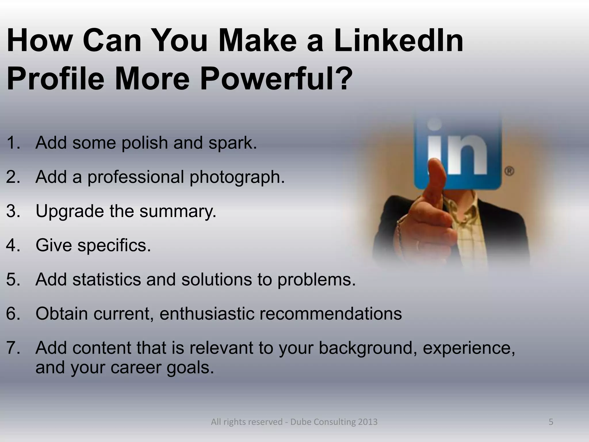 5
How Can You Make a LinkedIn
Profile More Powerful?
1. Add some polish and spark.
2. Add a professional photograph.
3. Upgrade the summary.
4. Give specifics.
5. Add statistics and solutions to problems.
6. Obtain current, enthusiastic recommendations
7. Add content that is relevant to your background, experience,
and your career goals.
All rights reserved - Dube Consulting 2013
 