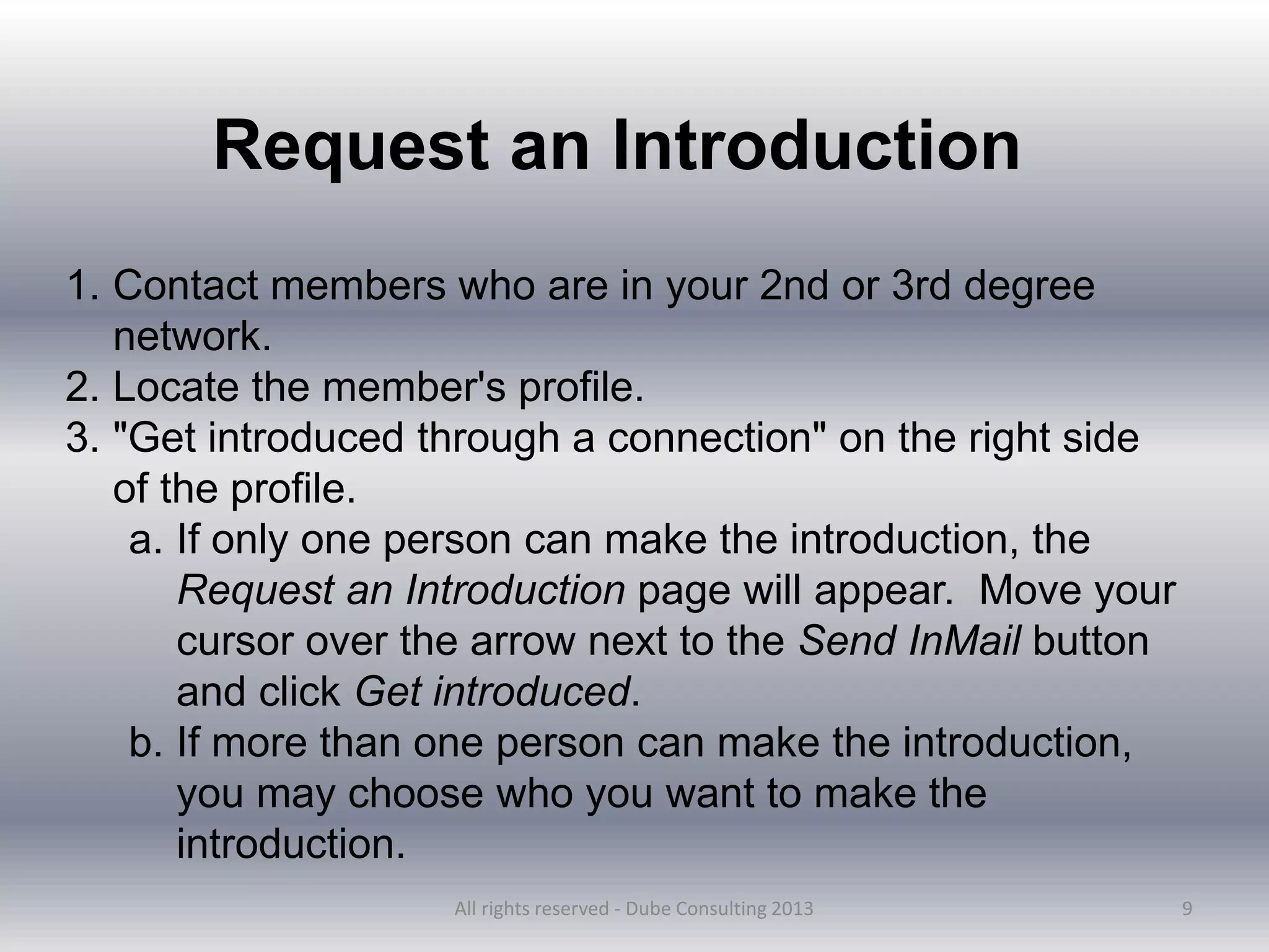 9
1. Contact members who are in your 2nd or 3rd degree
network.
2. Locate the member's profile.
3. "Get introduced through a connection" on the right side
of the profile.
a. If only one person can make the introduction, the
Request an Introduction page will appear. Move your
cursor over the arrow next to the Send InMail button
and click Get introduced.
b. If more than one person can make the introduction,
you may choose who you want to make the
introduction.
Request an Introduction
All rights reserved - Dube Consulting 2013
 