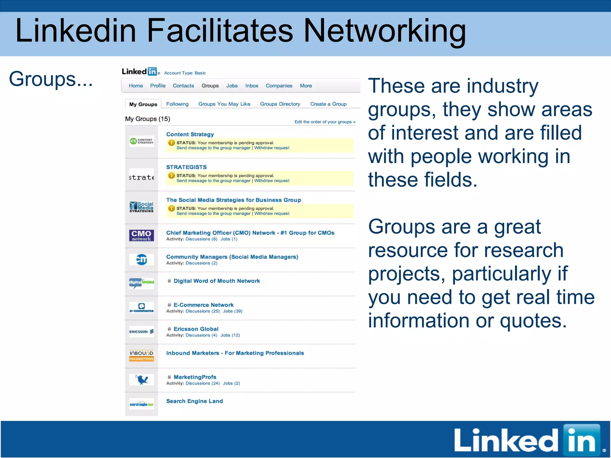 Linkedin Facilitates Networking Groups... These are industry groups, they show areas of interest and are filled with people working in these fields.  Groups are a great resource for research projects, particularly if you need to get real time information or quotes.  