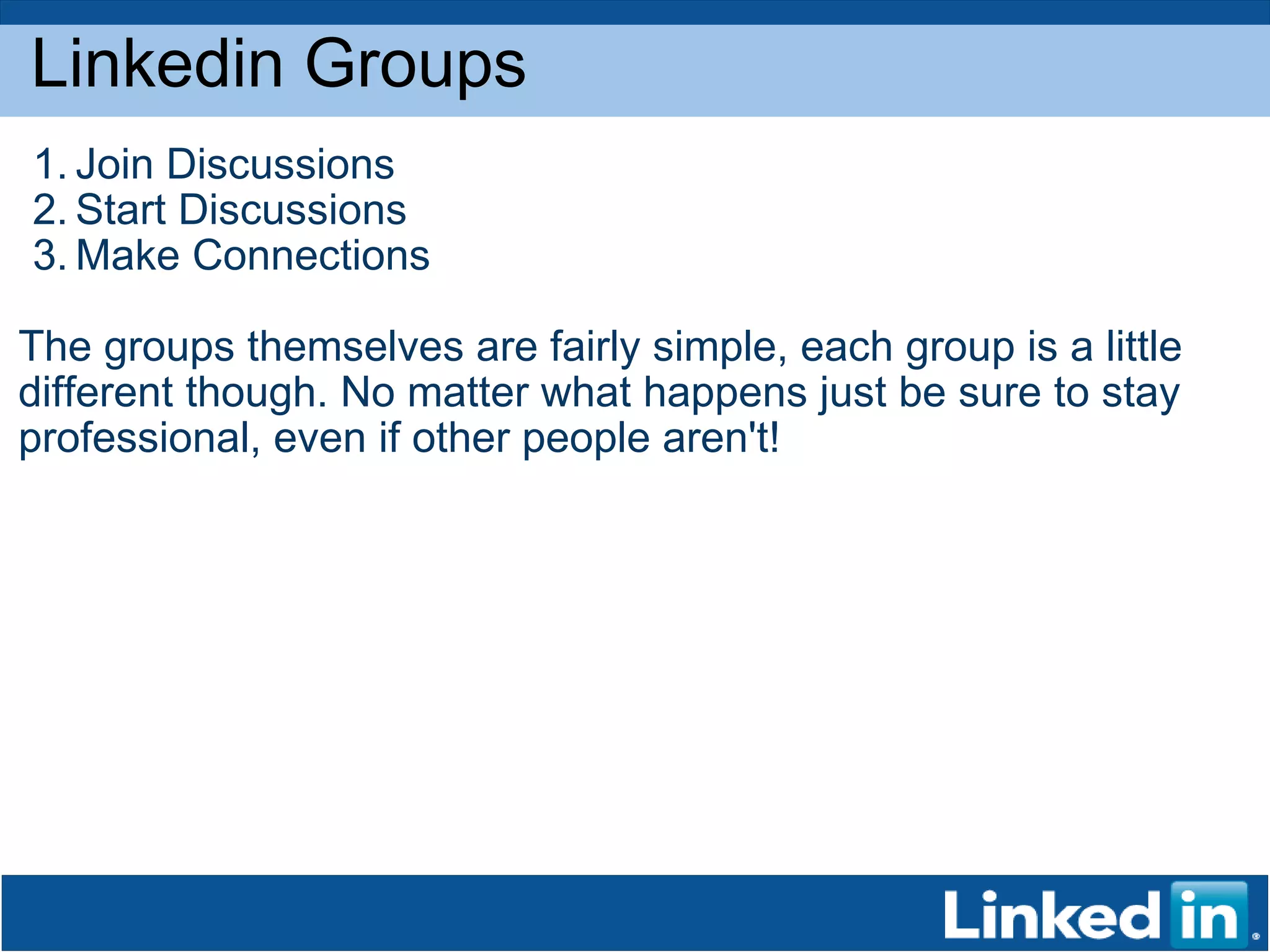 Linkedin Groups Join Discussions  Start Discussions Make Connections The groups themselves are fairly simple, each group is a little different though. No matter what happens just be sure to stay professional, even if other people aren't!  