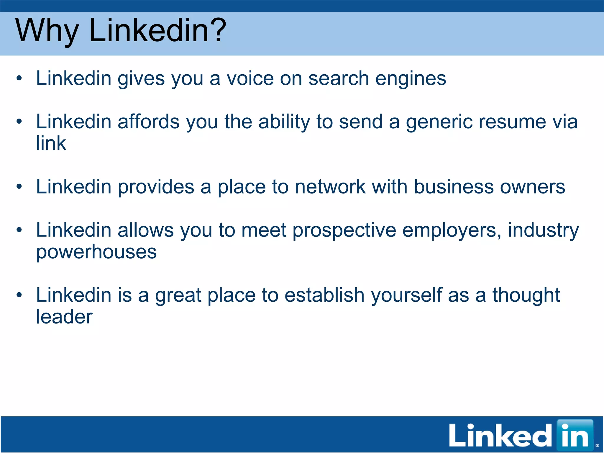 Why Linkedin? Linkedin gives you a voice on search engines Linkedin affords you the ability to send a generic resume via link Linkedin provides a place to network with business owners Linkedin allows you to meet prospective employers, industry powerhouses Linkedin is a great place to establish yourself as a thought leader 