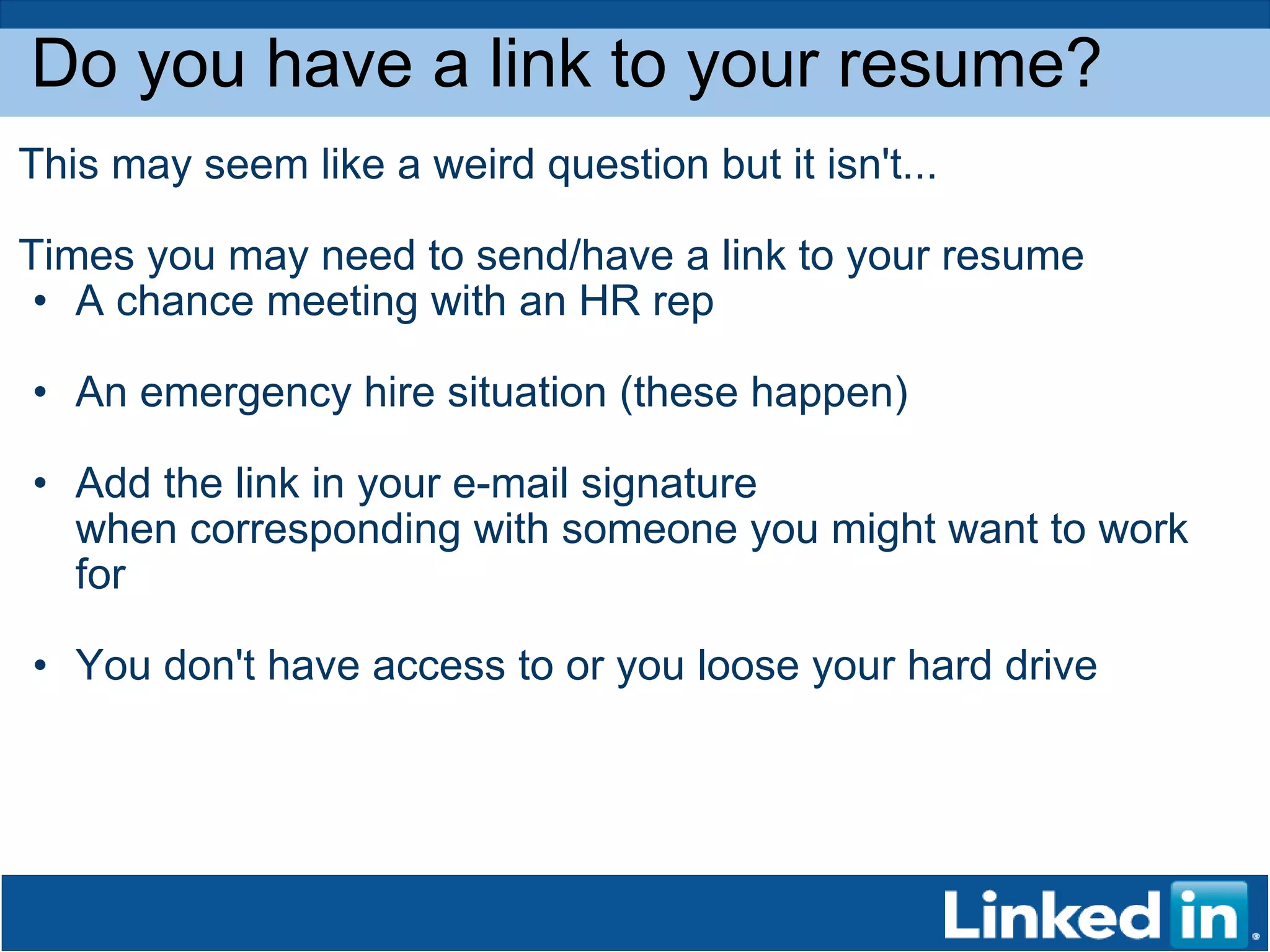 Do you have a link to your resume? This may seem like a weird question but it isn't...  Times you may need to send/have a link to your resume A chance meeting with an HR rep An emergency hire situation (these happen) Add the link in your e-mail signature when corresponding with someone you might want to work for You don't have access to or you loose your hard drive 