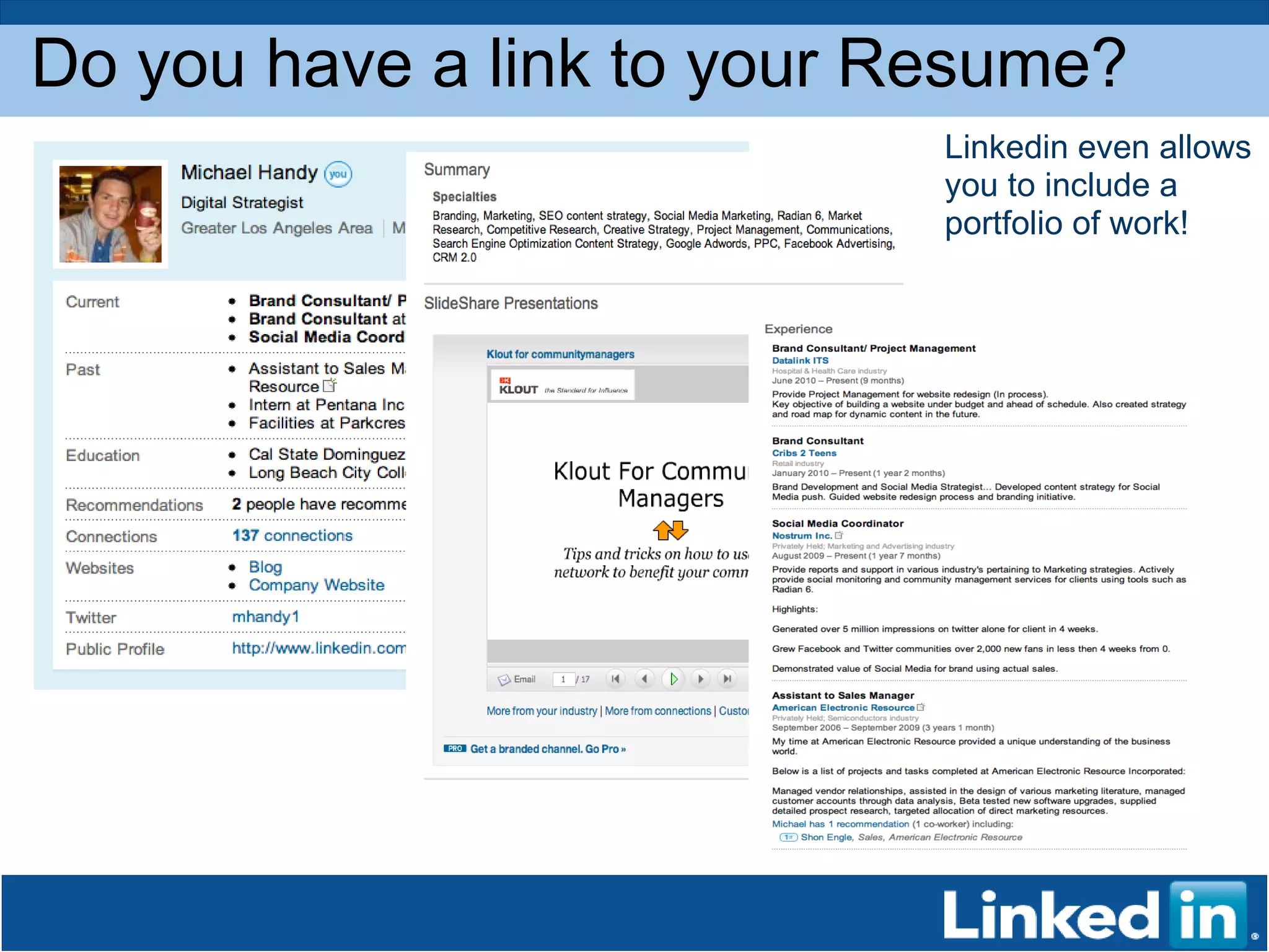 Do you have a link to your Resume? Linkedin even allows you to include a portfolio of work! 
