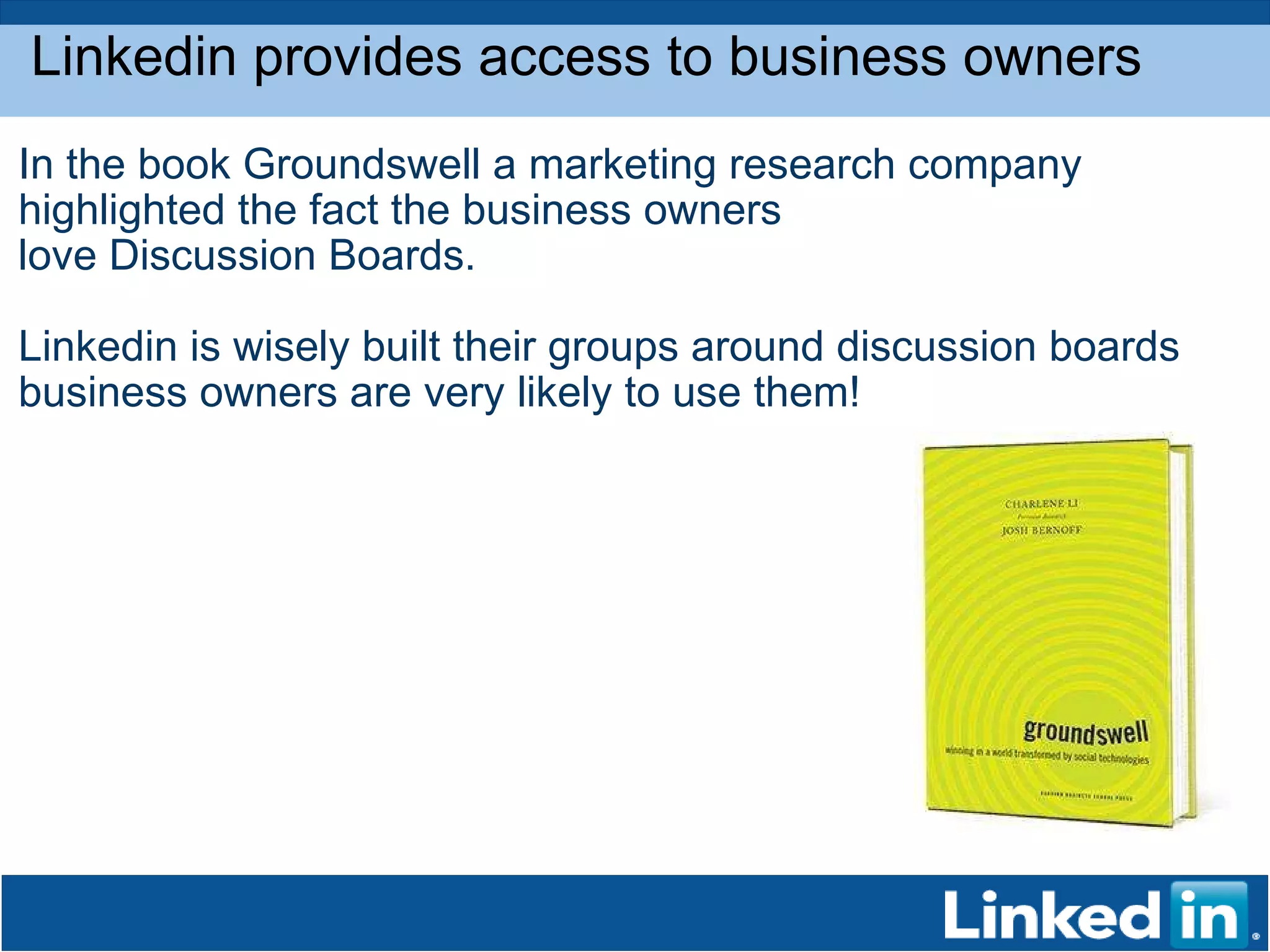 Linkedin provides access to business owners  In the book Groundswell a marketing research company highlighted the fact the business owners love Discussion Boards.  Linkedin is wisely built their groups around discussion boards business owners are very likely to use them! 