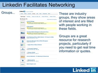 Linkedin Facilitates Networking Groups... These are industry groups, they show areas of interest and are filled with people working in these fields.  Groups are a great resource for research projects, particularly if you need to get real time information or quotes.  