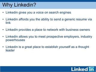Why Linkedin? Linkedin gives you a voice on search engines Linkedin affords you the ability to send a generic resume via link Linkedin provides a place to network with business owners Linkedin allows you to meet prospective employers, industry powerhouses Linkedin is a great place to establish yourself as a thought leader 