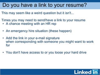 Do you have a link to your resume? This may seem like a weird question but it isn't...  Times you may need to send/have a link to your resume A chance meeting with an HR rep An emergency hire situation (these happen) Add the link in your e-mail signature when corresponding with someone you might want to work for You don't have access to or you loose your hard drive 