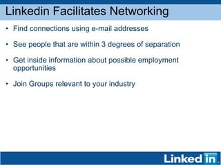 Linkedin Facilitates Networking Find connections using e-mail addresses  See people that are within 3 degrees of separation  Get inside information about possible employment opportunities Join Groups relevant to your industry 