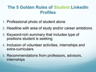 The 5 Golden Rules of Student LinkedIn
Profiles
1. Professional photo of student alone
2. Headline with area of study and/or career ambitions
3. Keyword-rich summary that includes type of
positions student is seeking
4. Inclusion of volunteer activities, internships and
extra-curriculars
5. Recommendations from professors, advisors,
internships
 