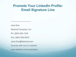 Promote Your LinkedIn Profile:
Email Signature Line
------------------------------
Jane Doe
National Company, Inc.
Ph: (800) 555-1234
Fax: (800) 555-5678
Jane.Doe@National.com
Connect with me on LinkedIn:
www.linkedin.com/in/JaneDoe
 
