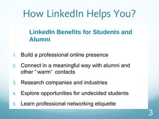 How LinkedIn Helps You?
LinkedIn Benefits for Students and
Alumni
1. Build a professional online presence
2. Connect in a meaningful way with alumni and
other  warm contacts
3. Research companies and industries
4. Explore opportunities for undecided students
5. Learn professional networking etiquette
3
 