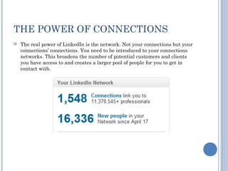 THE POWER OF CONNECTIONS
   The real power of LinkedIn is the network. Not your connections but your
    connections’ connections. You need to be introduced to your connections
    networks. This broadens the number of potential customers and clients
    you have access to and creates a larger pool of people for you to get in
    contact with.
 