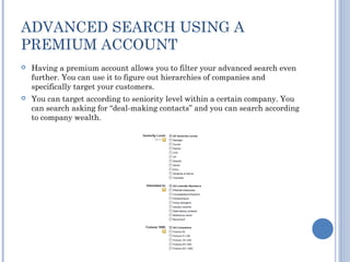 ADVANCED SEARCH USING A
PREMIUM ACCOUNT
   Having a premium account allows you to filter your advanced search even
    further. You can use it to figure out hierarchies of companies and
    specifically target your customers.
   You can target according to seniority level within a certain company. You
    can search asking for “deal-making contacts” and you can search according
    to company wealth.
 