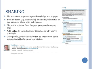 SHARING
   Share content to promote your knowledge and engage.
   Post content (e.g. an industry article) to your status or
    to a group, or share with individuals.
   Share the updates from the your group and company
    page
   Add value by including your thoughts or why you’re
    posting it.
   Once posted, you can easily click to share with other
    groups, individuals, or on your status.
 