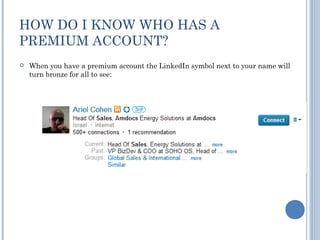 HOW DO I KNOW WHO HAS A
PREMIUM ACCOUNT?
   When you have a premium account the LinkedIn symbol next to your name will
    turn bronze for all to see:
 