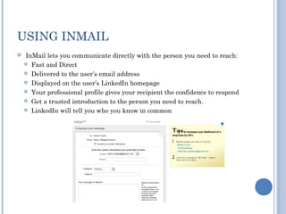 USING INMAIL
   InMail lets you communicate directly with the person you need to reach:
     Fast and Direct

     Delivered to the user’s email address

     Displayed on the user’s LinkedIn homepage

     Your professional profile gives your recipient the confidence to respond

     Get a trusted introduction to the person you need to reach.

     LinkedIn will tell you who you know in common
 