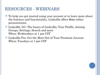 RESOURCES - WEBINARS
   To help you get started using your account or to learn more about
    the features and functionality, LinkedIn offers free online
    presentations:
   LinkedIn 101: The basics of LinkedIn: Your Profile, Joining
    Groups, Settings, Search and more
    When: Wednesdays at 1 pm CST
   LinkedIn Pro: Get the Most Out of Your Premium Account
    When: Tuesdays at 1 pm CST
 