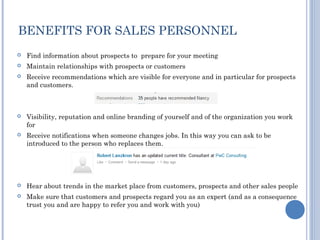 BENEFITS FOR SALES PERSONNEL
   Find information about prospects to prepare for your meeting
   Maintain relationships with prospects or customers
   Receive recommendations which are visible for everyone and in particular for prospects
    and customers.



   Visibility, reputation and online branding of yourself and of the organization you work
    for
   Receive notifications when someone changes jobs. In this way you can ask to be
    introduced to the person who replaces them.




   Hear about trends in the market place from customers, prospects and other sales people
   Make sure that customers and prospects regard you as an expert (and as a consequence
    trust you and are happy to refer you and work with you)
 