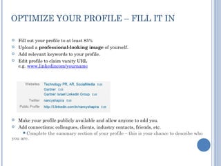 OPTIMIZE YOUR PROFILE – FILL IT IN

   Fill out your profile to at least 85%
   Upload a professional-looking image of yourself.
   Add relevant keywords to your profile.
   Edit profile to claim vanity URL
    e.g. www.linkedincom/yourname




  Make your profile publicly available and allow anyone to add you.
 Add connections: colleagues, clients, industry contacts, friends, etc.
     Complete the summary section of your profile – this is your chance to describe who
you are.
 