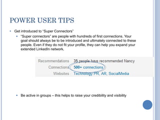 POWER USER TIPS
●   Get introduced to “Super Connectors”
     ● “Super connectors” are people with hundreds of first connections. Your
        goal should always be to be introduced and ultimately connected to these
        people. Even if they do not fit your profile, they can help you expand your
        extended LinkedIn network.




     ●   Be active in groups – this helps to raise your credibility and visibility
 