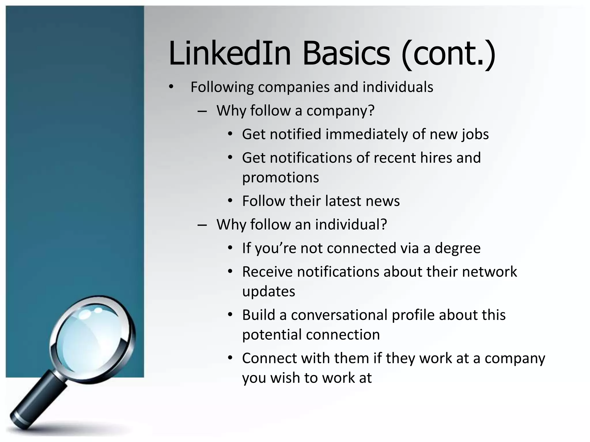 LinkedIn Basics (cont.)
• Following companies and individuals
– Why follow a company?
• Get notified immediately of new jobs
• Get notifications of recent hires and
promotions
• Follow their latest news
– Why follow an individual?
• If you’re not connected via a degree
• Receive notifications about their network
updates
• Build a conversational profile about this
potential connection
• Connect with them if they work at a company
you wish to work at
 