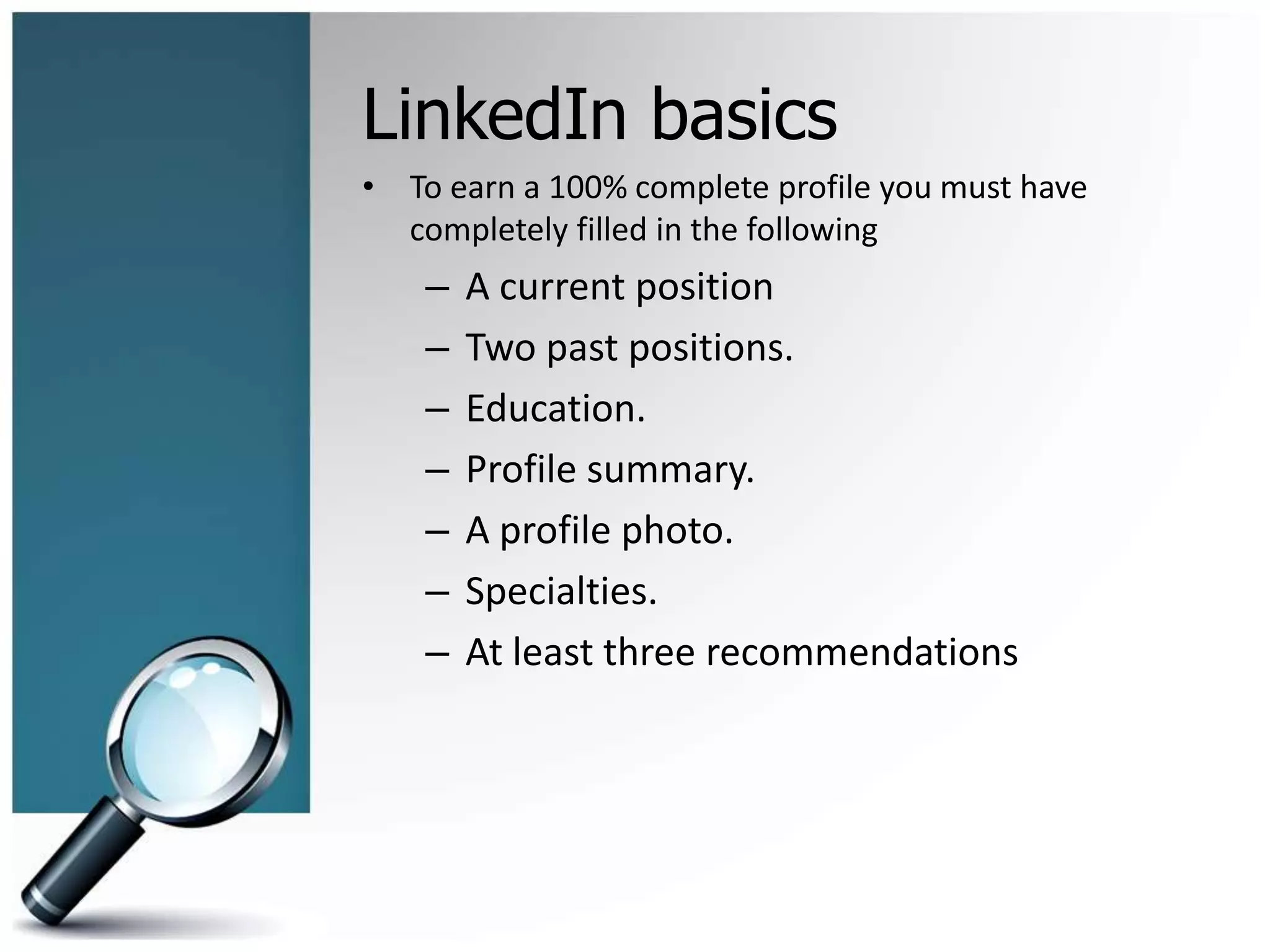 LinkedIn basics
• To earn a 100% complete profile you must have
completely filled in the following
– A current position
– Two past positions.
– Education.
– Profile summary.
– A profile photo.
– Specialties.
– At least three recommendations
 
