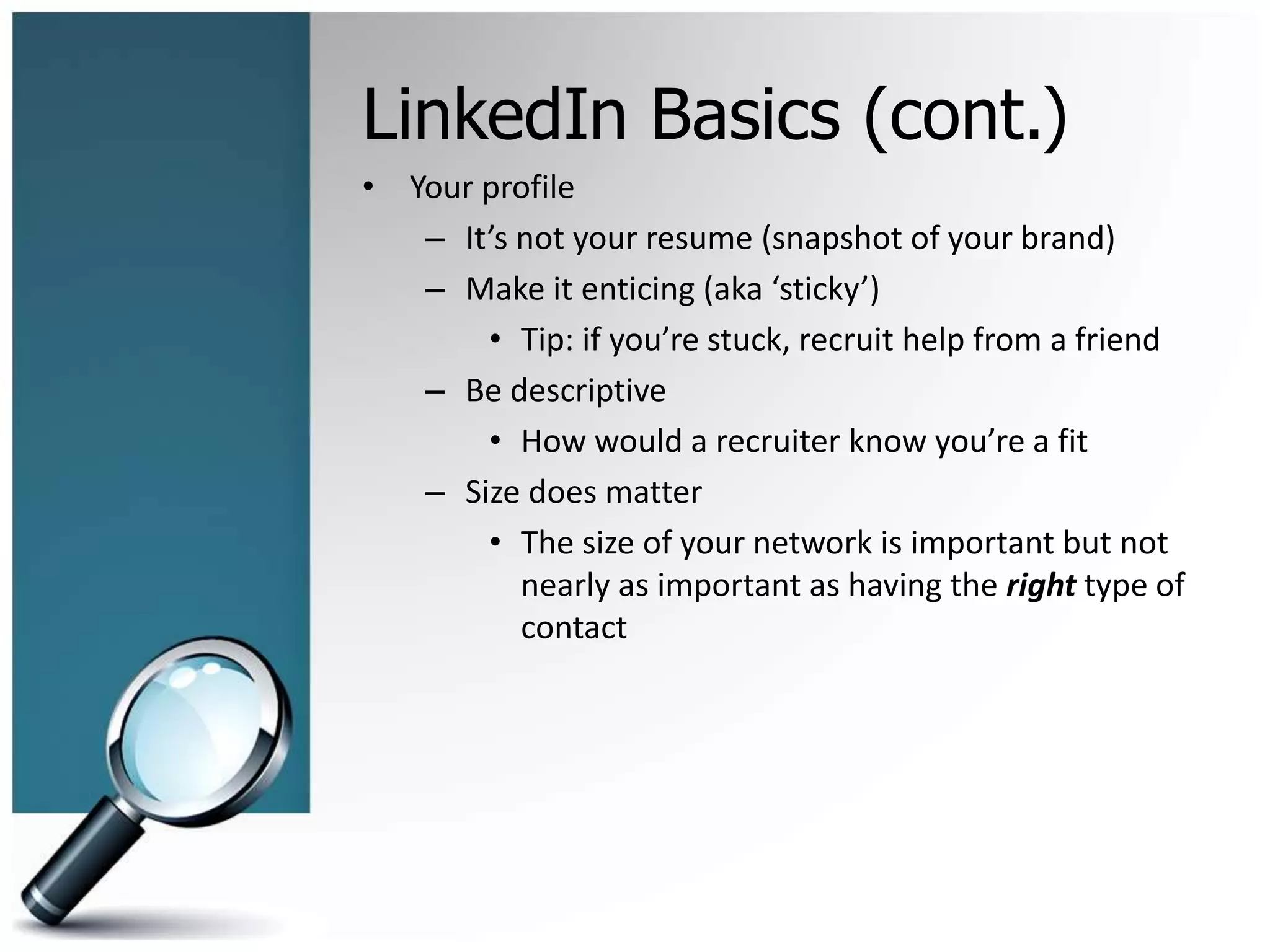 LinkedIn Basics (cont.)
• Your profile
– It’s not your resume (snapshot of your brand)
– Make it enticing (aka ‘sticky’)
• Tip: if you’re stuck, recruit help from a friend
– Be descriptive
• How would a recruiter know you’re a fit
– Size does matter
• The size of your network is important but not
nearly as important as having the right type of
contact
 