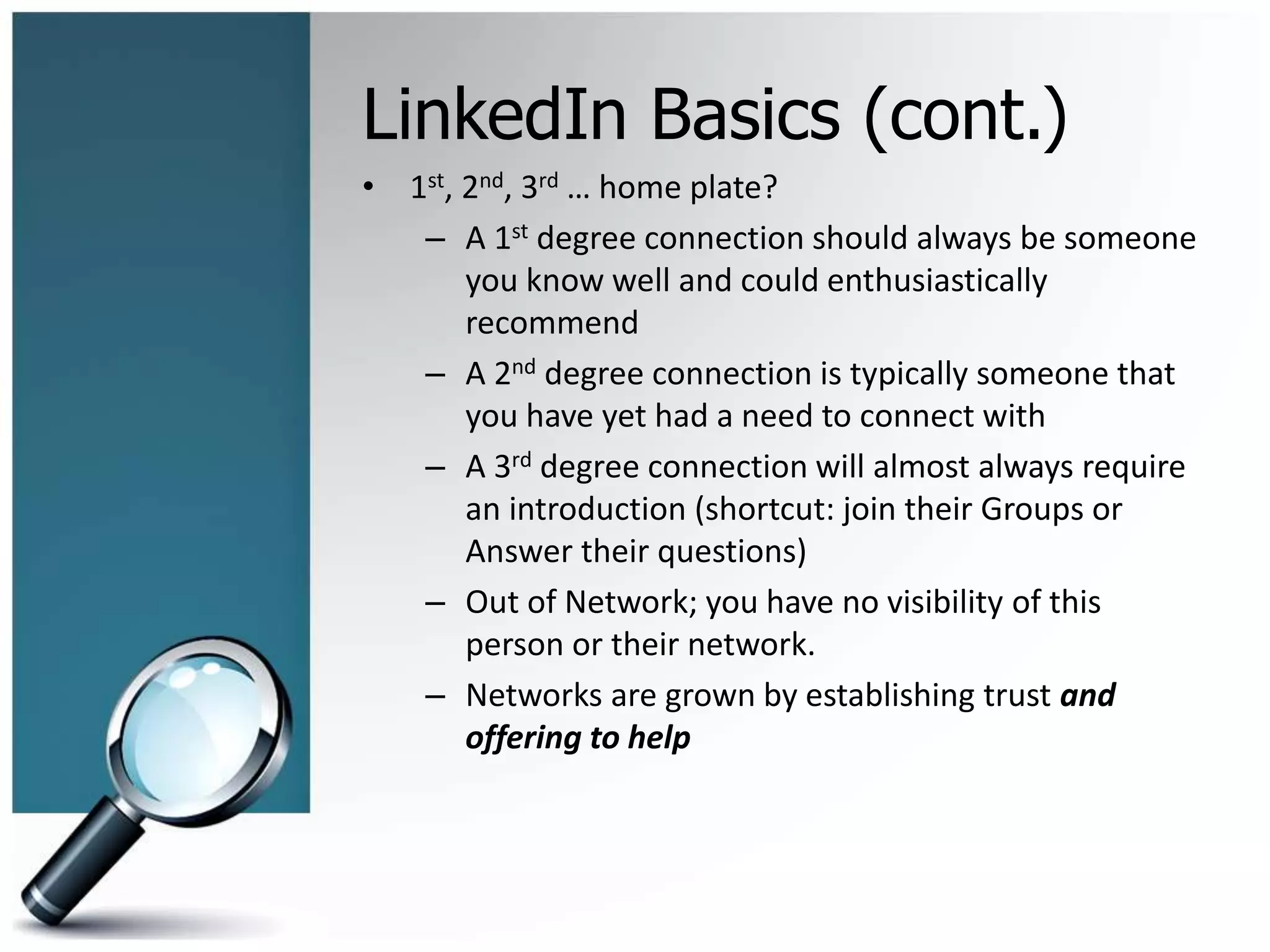 LinkedIn Basics (cont.)
• 1st, 2nd, 3rd … home plate?
– A 1st degree connection should always be someone
you know well and could enthusiastically
recommend
– A 2nd degree connection is typically someone that
you have yet had a need to connect with
– A 3rd degree connection will almost always require
an introduction (shortcut: join their Groups or
Answer their questions)
– Out of Network; you have no visibility of this
person or their network.
– Networks are grown by establishing trust and
offering to help
 
