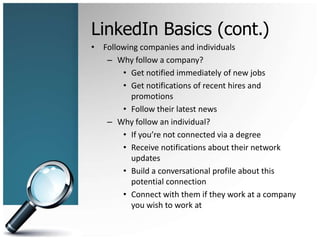 LinkedIn Basics (cont.)
• Following companies and individuals
– Why follow a company?
• Get notified immediately of new jobs
• Get notifications of recent hires and
promotions
• Follow their latest news
– Why follow an individual?
• If you’re not connected via a degree
• Receive notifications about their network
updates
• Build a conversational profile about this
potential connection
• Connect with them if they work at a company
you wish to work at
 