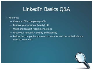 LinkedIn Basics Q&A
• You must
– Create a 100% complete profile
– Reserve your personal (vanity) URL
– Write and request recommendations
– Grow your network – quality and quantity
– Follow the companies you want to work for and the individuals you
want to work with
 