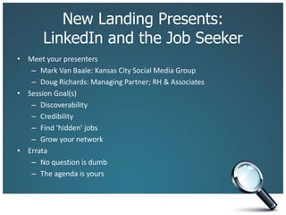 New Landing Presents:
LinkedIn and the Job Seeker
• Meet your presenters
– Mark Van Baale: Kansas City Social Media Group
– Doug Richards: Managing Partner; RH & Associates
• Session Goal(s)
– Discoverability
– Credibility
– Find ‘hidden’ jobs
– Grow your network
• Errata
– No question is dumb
– The agenda is yours
 