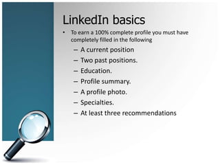 LinkedIn basics
• To earn a 100% complete profile you must have
completely filled in the following
– A current position
– Two past positions.
– Education.
– Profile summary.
– A profile photo.
– Specialties.
– At least three recommendations
 