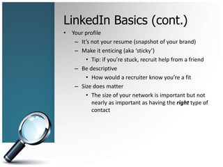 LinkedIn Basics (cont.)
• Your profile
– It’s not your resume (snapshot of your brand)
– Make it enticing (aka ‘sticky’)
• Tip: if you’re stuck, recruit help from a friend
– Be descriptive
• How would a recruiter know you’re a fit
– Size does matter
• The size of your network is important but not
nearly as important as having the right type of
contact
 
