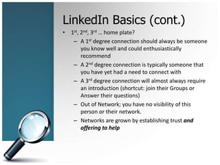 LinkedIn Basics (cont.)
• 1st, 2nd, 3rd … home plate?
– A 1st degree connection should always be someone
you know well and could enthusiastically
recommend
– A 2nd degree connection is typically someone that
you have yet had a need to connect with
– A 3rd degree connection will almost always require
an introduction (shortcut: join their Groups or
Answer their questions)
– Out of Network; you have no visibility of this
person or their network.
– Networks are grown by establishing trust and
offering to help
 