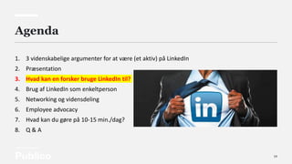 14
Agenda
1. 3 videnskabelige argumenter for at være (et aktiv) på LinkedIn
2. Præsentation
3. Hvad kan en forsker bruge LinkedIn til?
4. Brug af LinkedIn som enkeltperson
5. Networking og vidensdeling
6. Employee advocacy
7. Hvad kan du gøre på 10-15 min./dag?
8. Q & A
 