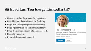 17
Så hvad kan Tea bruge LinkedIn til?
 Connecte med og følge samarbejdspartnere
 Formidle (populær)viden om sin forskning
 Følge med i kollegers (populær)formidling
 Følge og dele viden fra samarbejdspartnere
 Følge diverse forskningsfonde og andre fonde
 Personlig branding
 Please sin kommende mand 
 