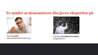 To måder at demonstrere din/jeres ekspertise på
Vær klog selv!
(den ressourcekrævende vej)
Vær klog via viden fra andre
(noget lettere)
 