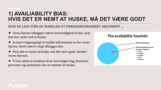 HVIS DU LIGE STÅR OG MANGLER ET FORSKNINGSBASERET ARGUMENT …
1) AVAILIABILITY BIAS:
HVIS DET ER NEMT AT HUSKE, MÅ DET VÆRE GODT
 Vores hjerne tillægger større troværdighed til det, som
den har nemt ved at huske.
 Jo mere tilgængeligt et stykke information er for vores
hjerne, desto større vægt tillægges det.
 Hvis det er nemt at huske, må det være godt, tænker
vores hjerner.
 Vi har altså en tendens til at overvægte ting, historier,
personer og anekdoter, der er nemme at huske.
 