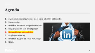 43
Agenda
1. 3 videnskabelige argumenter for at være (et aktiv) på LinkedIn
2. Præsentation
3. Hvad kan en forsker bruge LinkedIn til?
4. Brug af LinkedIn som enkeltperson
5. Networking og vidensdeling
6. Employee advocacy
7. Hvad kan du gøre på 10-15 min./dag?
8. Q & A
 