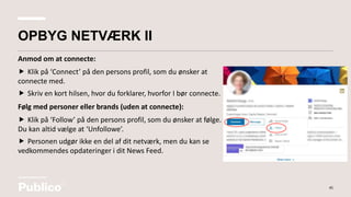 Anmod om at connecte:
 Klik på ‘Connect’ på den persons profil, som du ønsker at
connecte med.
 Skriv en kort hilsen, hvor du forklarer, hvorfor I bør connecte.
Følg med personer eller brands (uden at connecte):
 Klik på ‘Follow’ på den persons profil, som du ønsker at følge.
Du kan altid vælge at ‘Unfollowe’.
 Personen udgør ikke en del af dit netværk, men du kan se
vedkommendes opdateringer i dit News Feed.
45
OPBYG NETVÆRK II
 